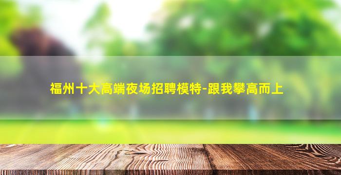 福州十大高端夜场招聘模特-跟我攀高而上
